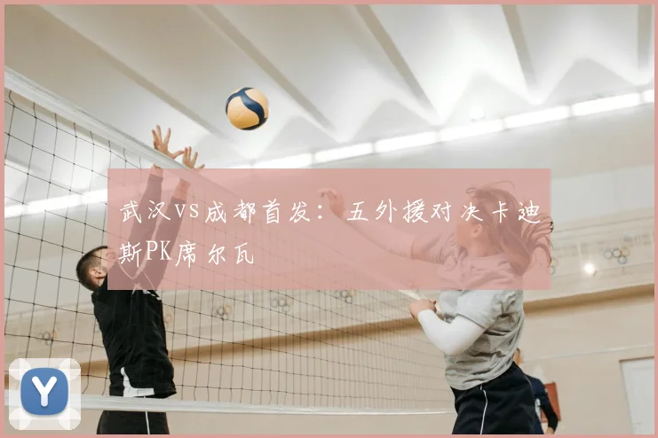 武汉vs成都首发：五外援对决卡迪斯PK席尔瓦