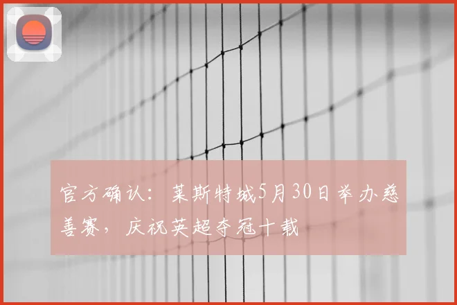 官方确认:莱斯特城5月30日举办慈善赛,庆祝英超夺冠十载
