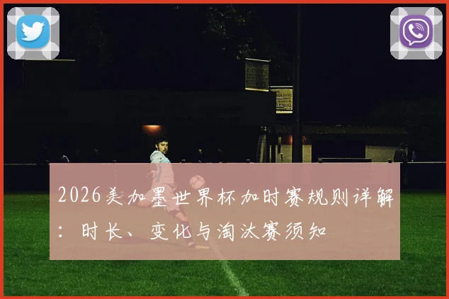 2026美加墨世界杯加时赛规则详解：时长、变化与淘汰赛须知