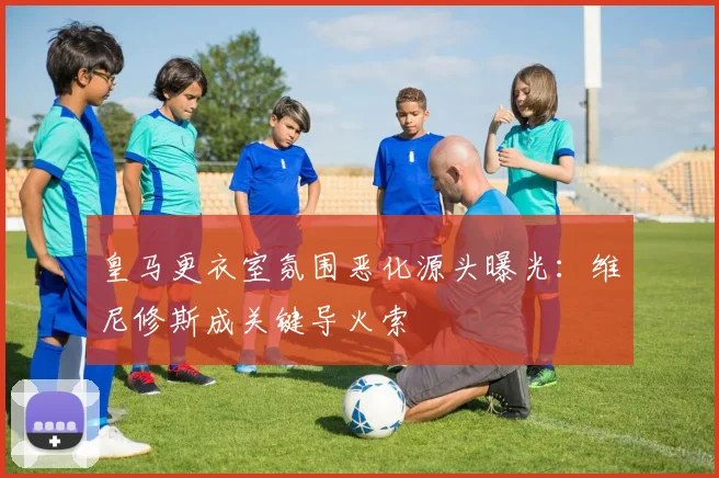 皇马更衣室氛围恶化源头曝光：维尼修斯成关键导火索