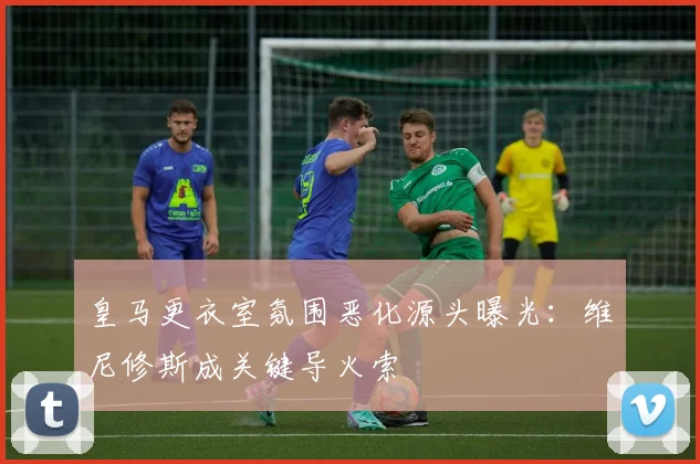 皇马更衣室氛围恶化源头曝光:维尼修斯成关键导火索