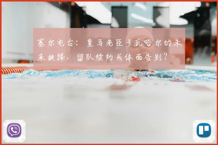 塞尔电台：皇马老臣卡瓦哈尔的未来抉择，留队续约或体面告别？