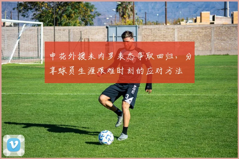 申花外援米内罗表态争取回归，分享球员生涯艰难时刻的应对方法