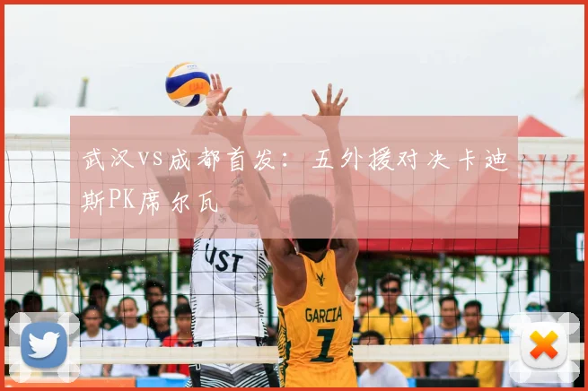 武汉vs成都首发：五外援对决卡迪斯PK席尔瓦
