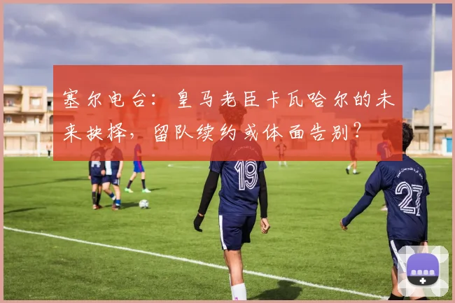 塞尔电台：皇马老臣卡瓦哈尔的未来抉择，留队续约或体面告别？