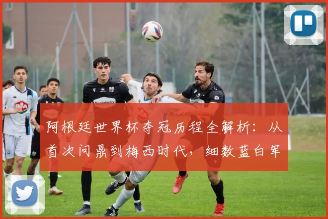 阿根廷世界杯夺冠历程全解析：从首次问鼎到梅西时代，细数蓝白军团的荣耀与挑战